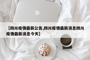 【四川疫情最新公告,四川疫情最新消息四川疫情最新消息今天】