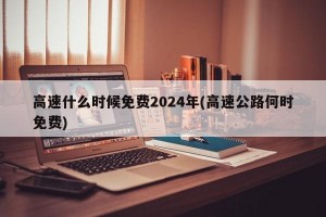 高速什么时候免费2024年(高速公路何时免费)