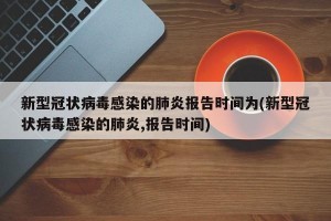 新型冠状病毒感染的肺炎报告时间为(新型冠状病毒感染的肺炎,报告时间)