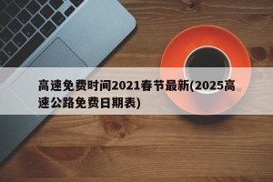 高速免费时间2021春节最新(2025高速公路免费日期表)