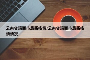 云南省瑞丽市最新疫情/云南省瑞丽市最新疫情情况