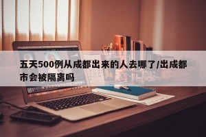 五天500例从成都出来的人去哪了/出成都市会被隔离吗