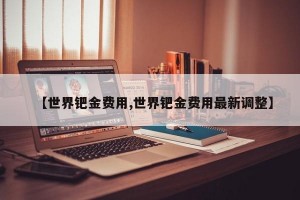 【世界钯金费用,世界钯金费用最新调整】