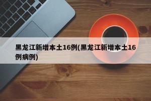 黑龙江新增本土16例(黑龙江新增本土16例病例)