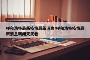 呼和浩特最新疫情最新消息/呼和浩特疫情最新消息新闻天天看