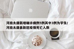河南太康新增确诊病例5例其中3例为学生/河南太康县新冠疫情死亡人数