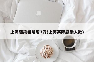 上海感染者增超2万(上海实际感染人数)