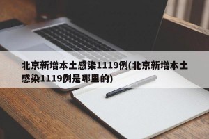 北京新增本土感染1119例(北京新增本土感染1119例是哪里的)