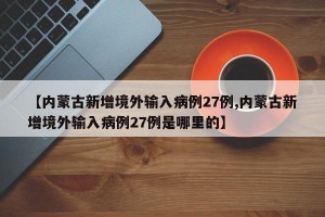 【内蒙古新增境外输入病例27例,内蒙古新增境外输入病例27例是哪里的】