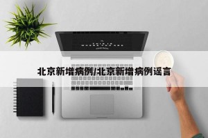 北京新增病例/北京新增病例谣言