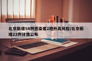 北京新增54例感染者2地升高风险/北京新增22例详情公布