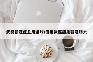 武磊新冠痊愈后进球/国足武磊感染新冠肺炎