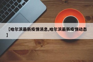 【哈尔滨最新疫情消息,哈尔滨最新疫情动态】