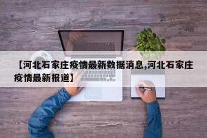 【河北石家庄疫情最新数据消息,河北石家庄疫情最新报道】