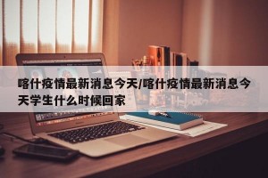 喀什疫情最新消息今天/喀什疫情最新消息今天学生什么时候回家