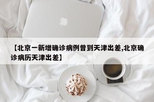 【北京一新增确诊病例曾到天津出差,北京确诊病历天津出差】