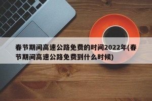 春节期间高速公路免费的时间2022年(春节期间高速公路免费到什么时候)