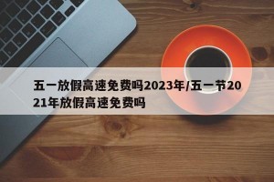 五一放假高速免费吗2023年/五一节2021年放假高速免费吗
