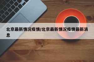 北京最新情况疫情/北京最新情况疫情最新消息