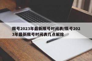 限号2023年最新限号时间表/限号2023年最新限号时间表几点解除