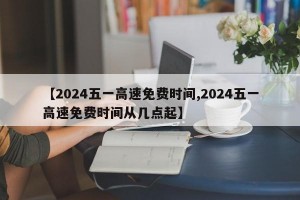 【2024五一高速免费时间,2024五一高速免费时间从几点起】