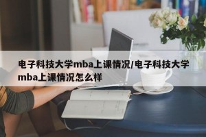电子科技大学mba上课情况/电子科技大学mba上课情况怎么样