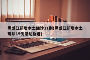 黑龙江新增本土确诊11例(黑龙江新增本土确诊15例活动轨迹)