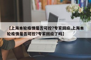 【上海本轮疫情是否可控?专家回应,上海本轮疫情是否可控?专家回应了吗】
