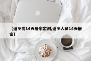 【返乡需14天居家监测,返乡人员14天居家】