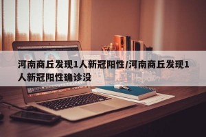 河南商丘发现1人新冠阳性/河南商丘发现1人新冠阳性确诊没