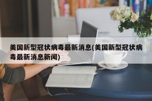 美国新型冠状病毒最新消息(美国新型冠状病毒最新消息新闻)