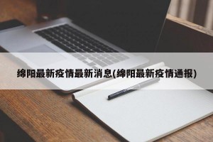 绵阳最新疫情最新消息(绵阳最新疫情通报)