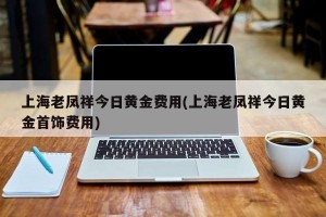 上海老凤祥今日黄金费用(上海老凤祥今日黄金首饰费用)