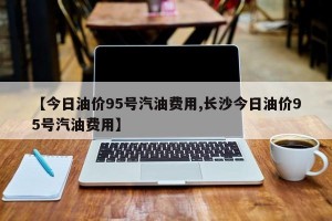 【今日油价95号汽油费用,长沙今日油价95号汽油费用】