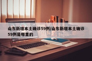 山东新增本土确诊59例/山东新增本土确诊59例是哪里的