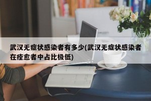 武汉无症状感染者有多少(武汉无症状感染者在痊愈者中占比极低)