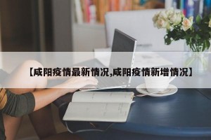 【咸阳疫情最新情况,咸阳疫情新增情况】