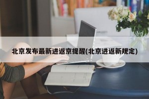 北京发布最新进返京提醒(北京进返新规定)