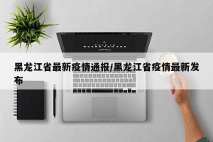 黑龙江省最新疫情通报/黑龙江省疫情最新发布