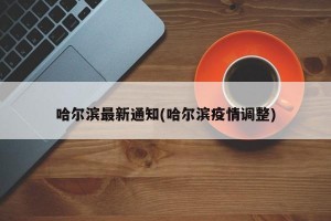 哈尔滨最新通知(哈尔滨疫情调整)