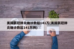 美国新冠肺炎确诊数超141万(美国新冠肺炎确诊数超141万例)