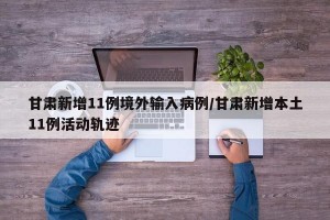 甘肃新增11例境外输入病例/甘肃新增本土11例活动轨迹