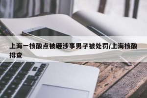 上海一核酸点被砸涉事男子被处罚/上海核酸排查