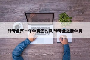 转专业第二年学费怎么算/转专业之后学费