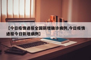 【今日疫情通报全国新增确诊病例,今日疫情通报今日新增病例】