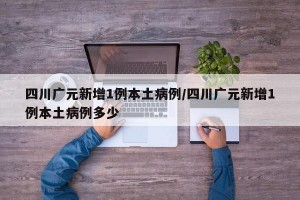 四川广元新增1例本土病例/四川广元新增1例本土病例多少