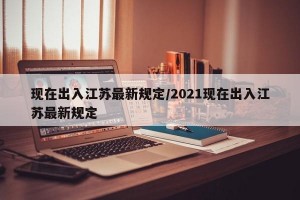 现在出入江苏最新规定/2021现在出入江苏最新规定