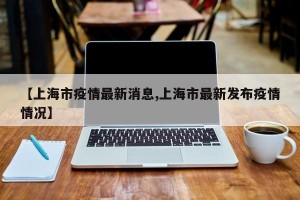 【上海市疫情最新消息,上海市最新发布疫情情况】