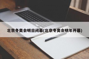 北京冬奥会明日闭幕(北京冬奥会明年开幕)
