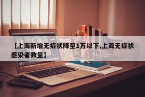 【上海新增无症状降至1万以下,上海无症状感染者数量】
